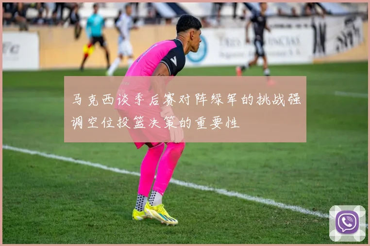 马克西谈季后赛对阵绿军的挑战强调空位投篮决策的重要性