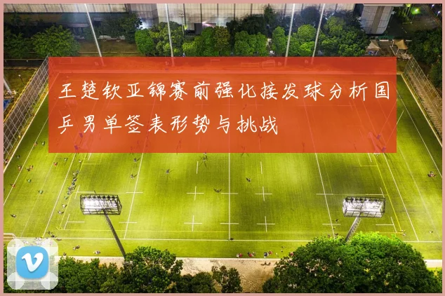 王楚钦亚锦赛前强化接发球分析国乒男单签表形势与挑战