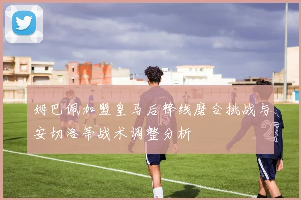 姆巴佩加盟皇马后锋线磨合挑战与安切洛蒂战术调整分析