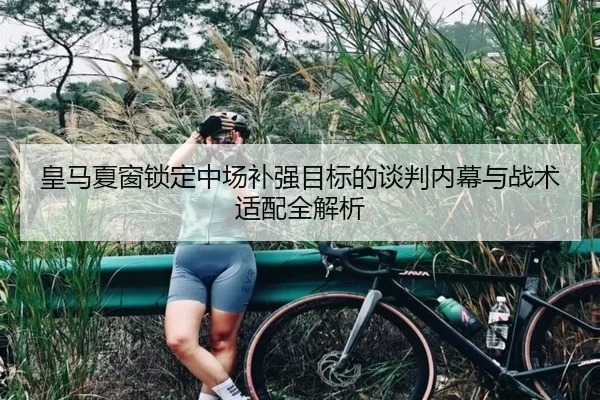 皇马夏窗锁定中场补强目标的谈判内幕与战术适配全解析